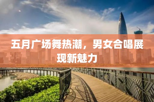 五月广场舞热潮，男女合唱展现新魅力
