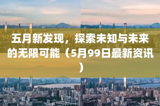 五月新发现，探索未知与未来的无限可能（5月99日最新资讯）