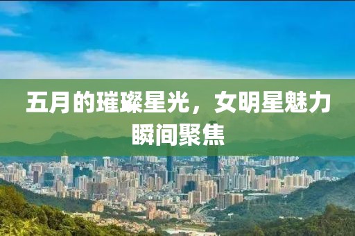 五月的璀璨星光，女明星魅力瞬间聚焦