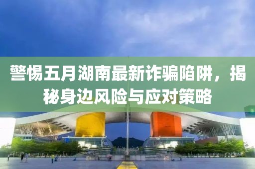 警惕五月湖南最新诈骗陷阱，揭秘身边风险与应对策略