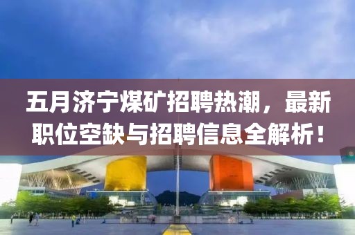 五月济宁煤矿招聘热潮，最新职位空缺与招聘信息全解析！