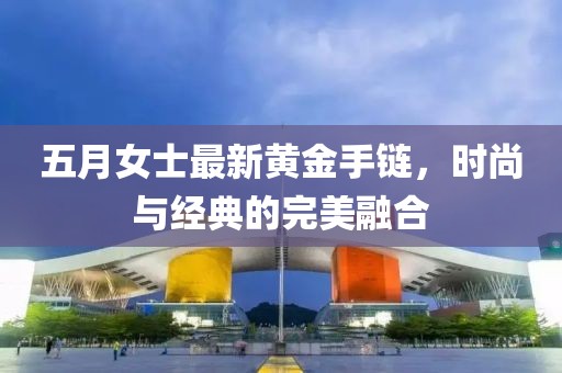五月女士最新黄金手链，时尚与经典的完美融合