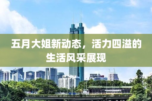 五月大姐新动态，活力四溢的生活风采展现