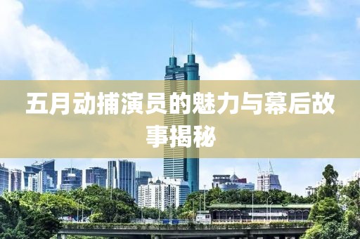 五月动捕演员的魅力与幕后故事揭秘