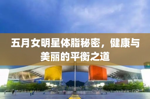 五月女明星体脂秘密，健康与美丽的平衡之道