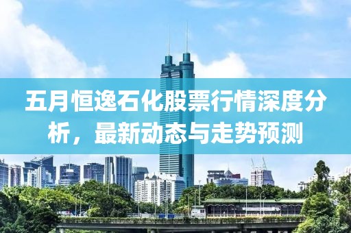 五月恒逸石化股票行情深度分析，最新动态与走势预测