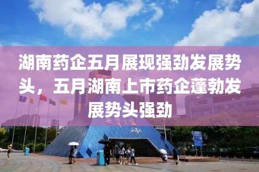 湖南药企五月展现强劲发展势头，五月湖南上市药企蓬勃发展势头强劲