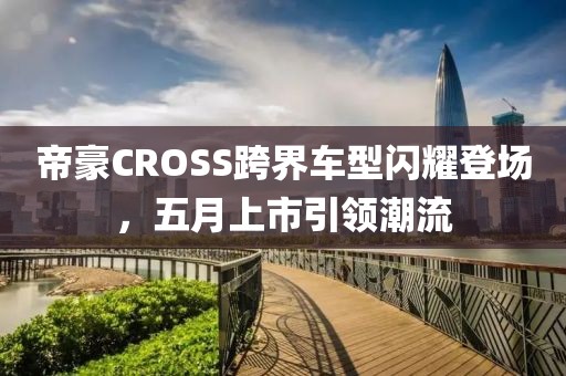 帝豪CROSS跨界车型闪耀登场，五月上市引领潮流