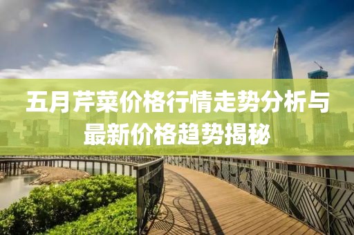 五月芹菜价格行情走势分析与最新价格趋势揭秘