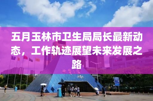 五月玉林市卫生局局长最新动态，工作轨迹展望未来发展之路