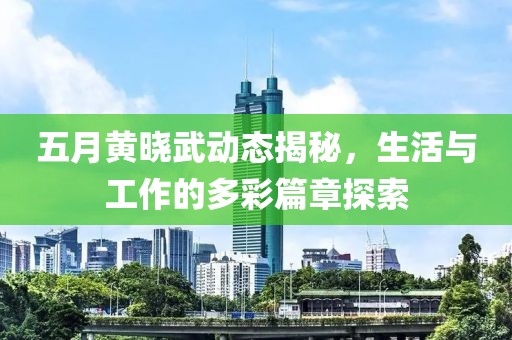 五月黄晓武动态揭秘，生活与工作的多彩篇章探索