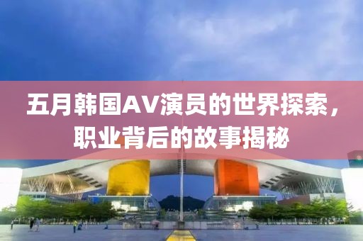 五月韩国AV演员的世界探索，职业背后的故事揭秘