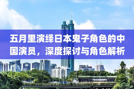 五月里演绎日本鬼子角色的中国演员，深度探讨与角色解析