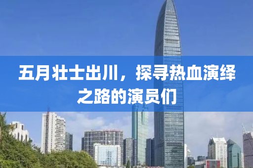 五月壮士出川，探寻热血演绎之路的演员们