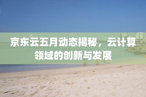 京东云五月动态揭秘，云计算领域的创新与发展