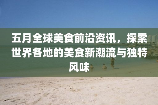 五月全球美食前沿资讯，探索世界各地的美食新潮流与独特风味