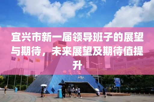 宜兴市新一届领导班子的展望与期待，未来展望及期待值提升