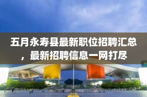 五月永寿县最新职位招聘汇总，最新招聘信息一网打尽