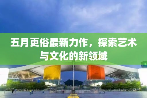 五月更俗最新力作，探索艺术与文化的新领域