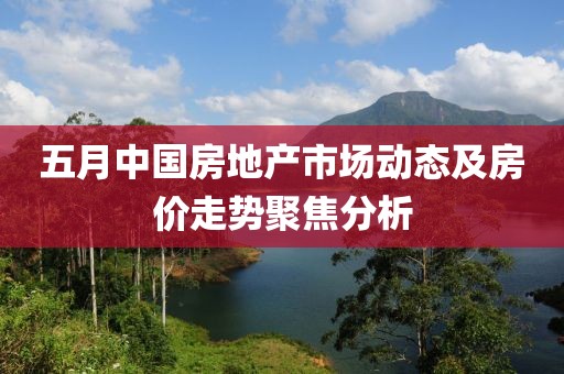 五月中国房地产市场动态及房价走势聚焦分析