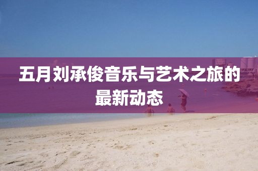 五月刘承俊音乐与艺术之旅的最新动态