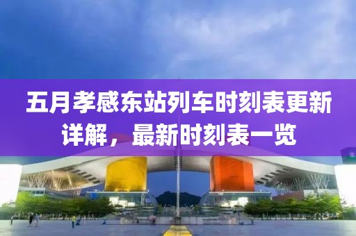 五月孝感东站列车时刻表更新详解，最新时刻表一览