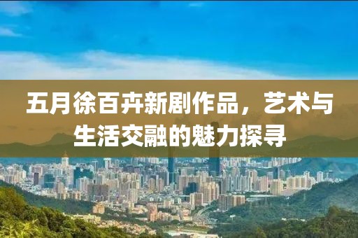 五月徐百卉新剧作品，艺术与生活交融的魅力探寻