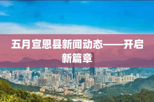 五月宣恩县新闻动态——开启新篇章