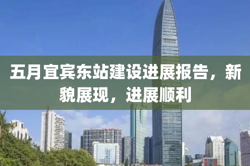 五月宜宾东站建设进展报告，新貌展现，进展顺利