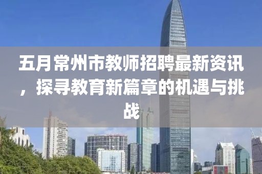 五月常州市教师招聘最新资讯，探寻教育新篇章的机遇与挑战
