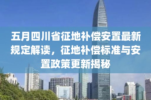 五月四川省征地补偿安置最新规定解读，征地补偿标准与安置政策更新揭秘