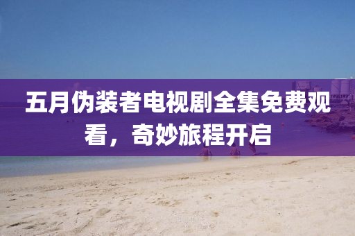 五月伪装者电视剧全集免费观看，奇妙旅程开启
