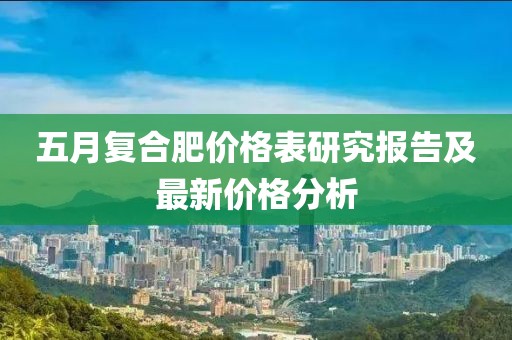 五月复合肥价格表研究报告及最新价格分析