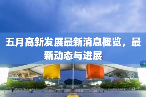 五月高新发展最新消息概览，最新动态与进展