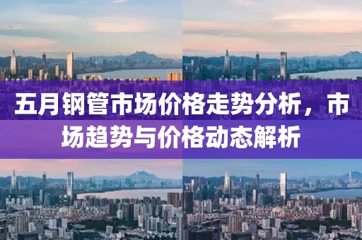 五月钢管市场价格走势分析，市场趋势与价格动态解析