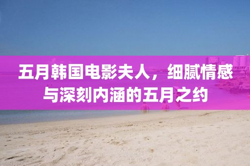 五月韩国电影夫人，细腻情感与深刻内涵的五月之约