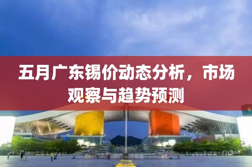 五月广东锡价动态分析，市场观察与趋势预测